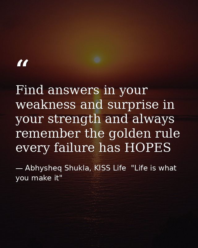 Find answers in your weakness and surprise in your strength and always remember the golden rule every failure has HOPES — Abhysheq Shukla, KISS Life  "Life is what you make it"
