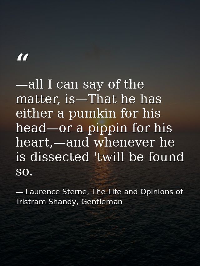 —all I can say of the matter, is—That he has either a pumkin for his head—or a pippin for his heart,—and whenever he is  — Laurence Sterne, The Life and Opinions of Tristram Shandy, Gentleman