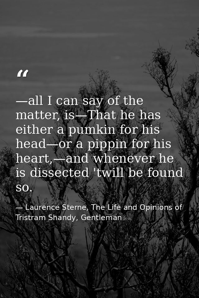 —all I can say of the matter, is—That he has either a pumkin for his head—or a pippin for his heart,—and whenever he is  — Laurence Sterne, The Life and Opinions of Tristram Shandy, Gentleman