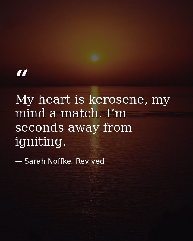 My heart is kerosene, my mind a match. I’m seconds away from igniting. — Sarah Noffke, Revived