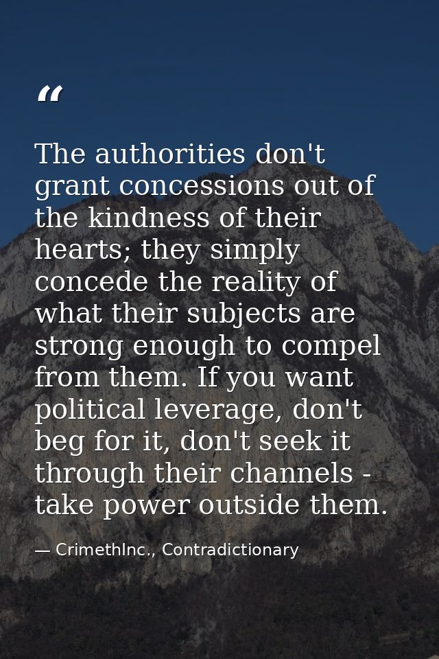 The authorities don't grant concessions out of the kindness of their hearts; they simply concede the reality of what the — CrimethInc., Contradictionary