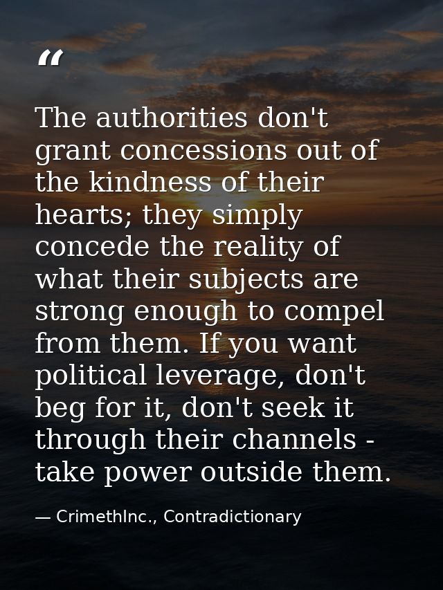 The authorities don't grant concessions out of the kindness of their hearts; they simply concede the reality of what the — CrimethInc., Contradictionary
