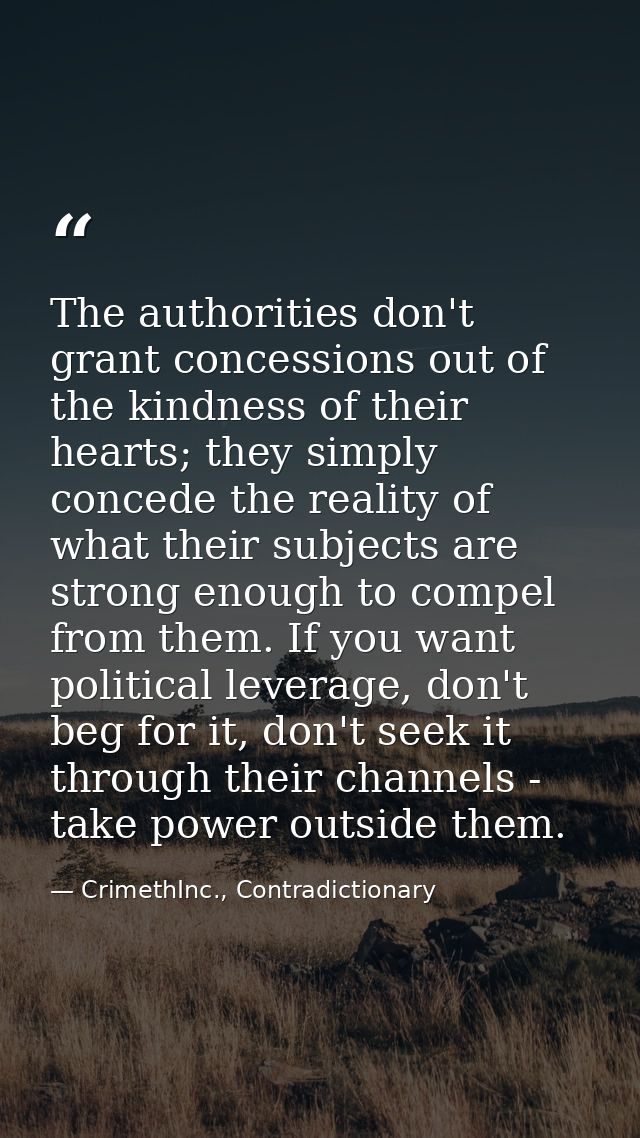 The authorities don't grant concessions out of the kindness of their hearts; they simply concede the reality of what the — CrimethInc., Contradictionary