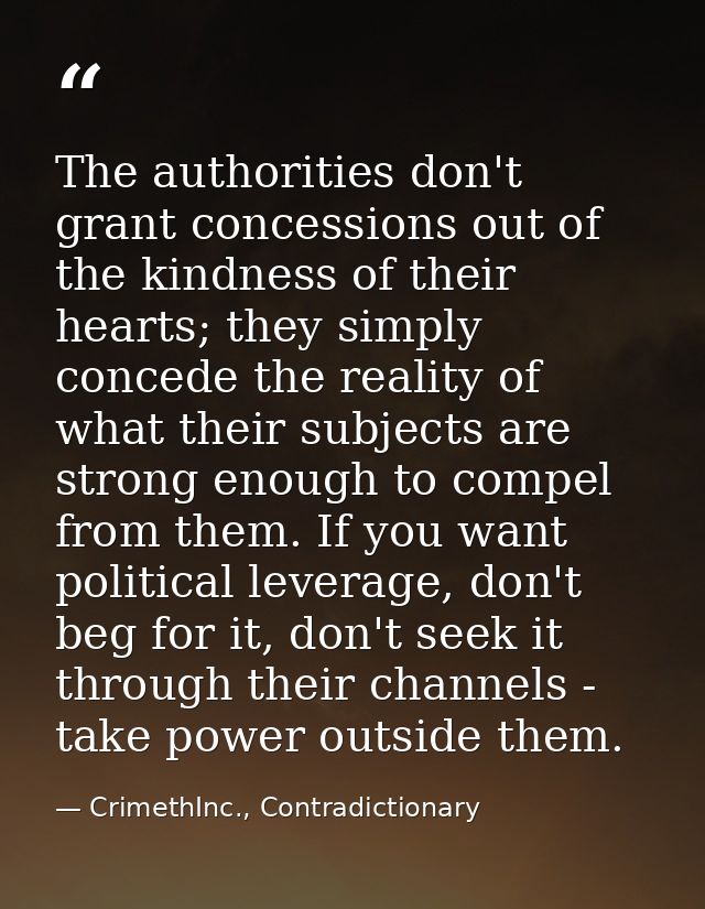 The authorities don't grant concessions out of the kindness of their hearts; they simply concede the reality of what the — CrimethInc., Contradictionary