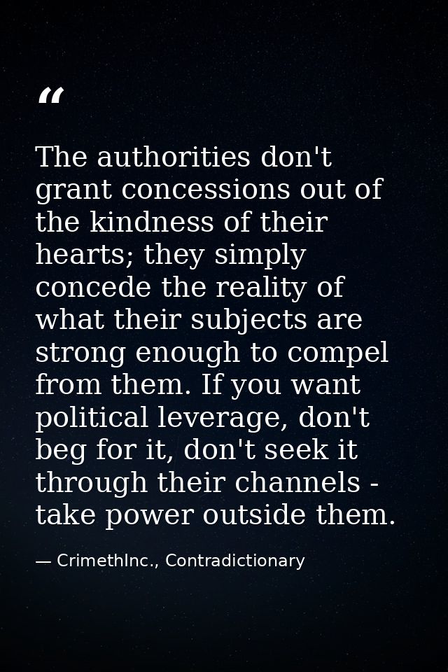 The authorities don't grant concessions out of the kindness of their hearts; they simply concede the reality of what the — CrimethInc., Contradictionary