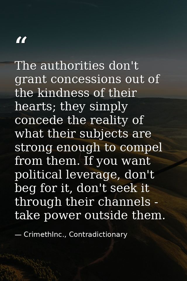 The authorities don't grant concessions out of the kindness of their hearts; they simply concede the reality of what the — CrimethInc., Contradictionary
