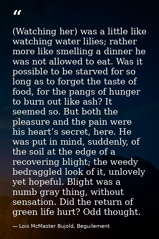 (Watching her) was a little like watching water lilies; rather more like smelling a dinner he was not allowed to eat. Wa — Lois McMaster Bujold, Beguilement