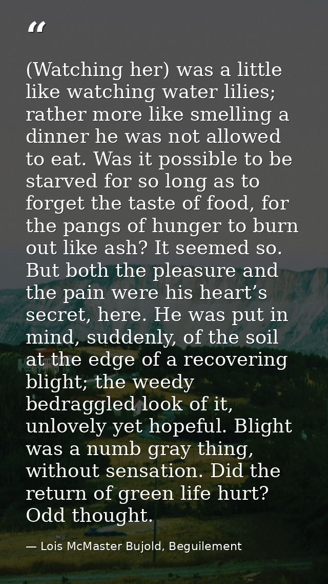 (Watching her) was a little like watching water lilies; rather more like smelling a dinner he was not allowed to eat. Wa — Lois McMaster Bujold, Beguilement