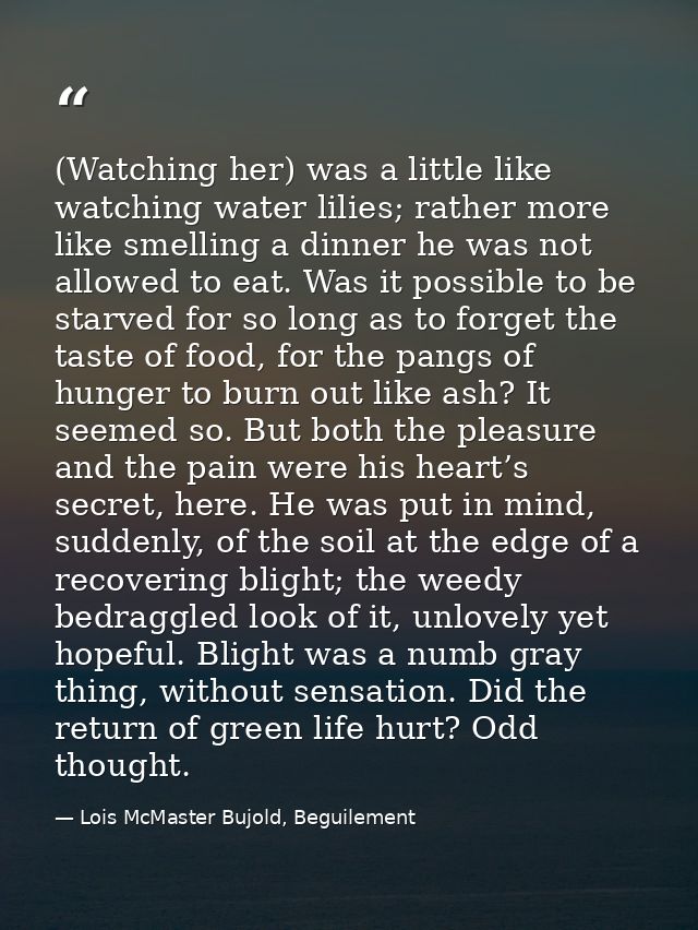 (Watching her) was a little like watching water lilies; rather more like smelling a dinner he was not allowed to eat. Wa — Lois McMaster Bujold, Beguilement