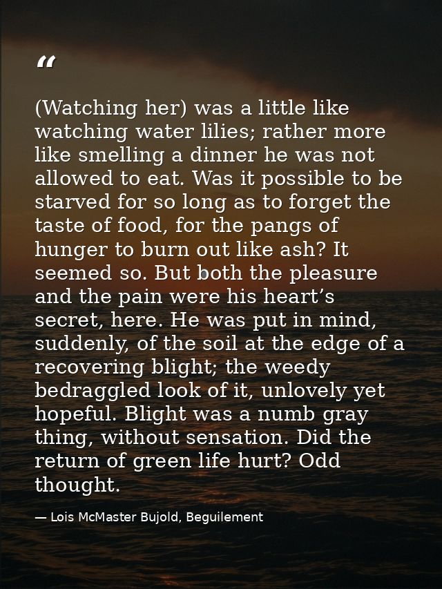 (Watching her) was a little like watching water lilies; rather more like smelling a dinner he was not allowed to eat. Wa — Lois McMaster Bujold, Beguilement