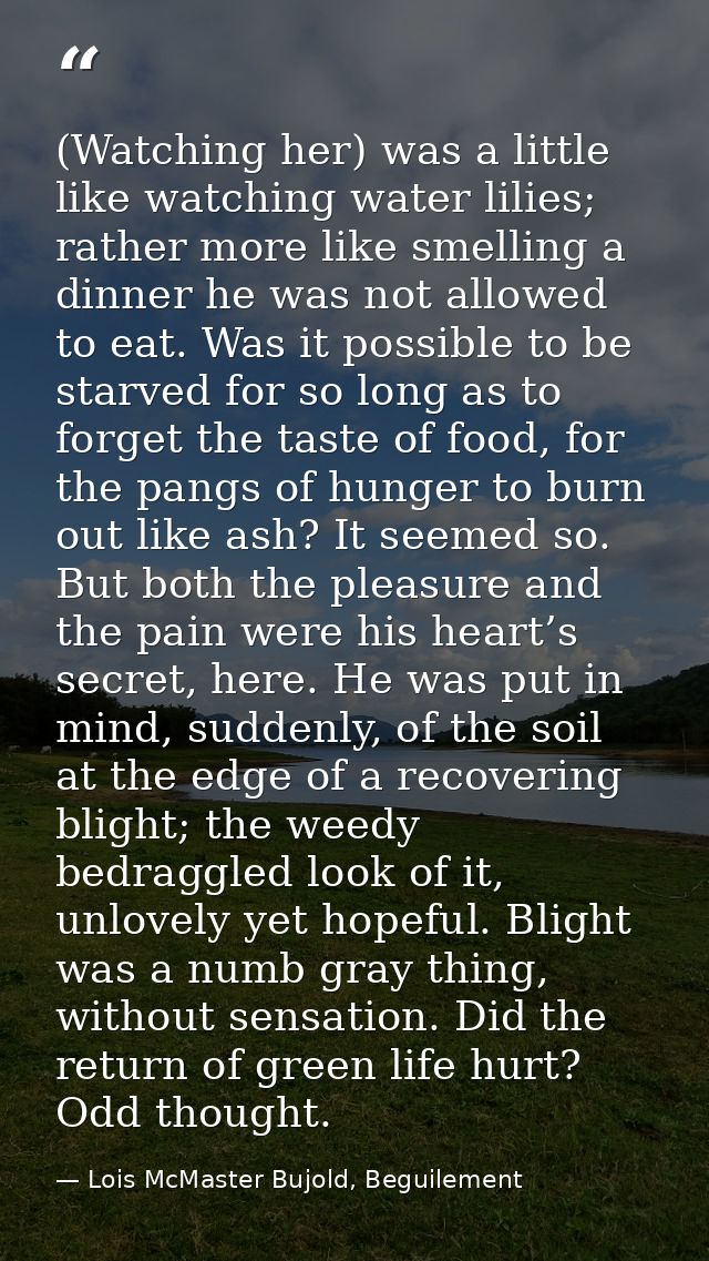 (Watching her) was a little like watching water lilies; rather more like smelling a dinner he was not allowed to eat. Wa — Lois McMaster Bujold, Beguilement