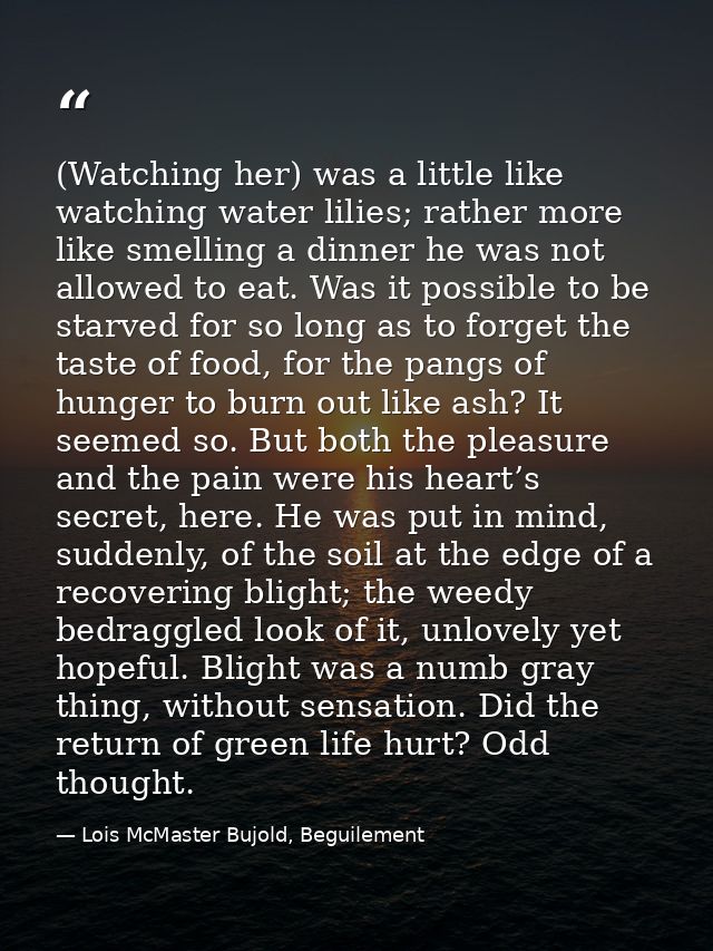 (Watching her) was a little like watching water lilies; rather more like smelling a dinner he was not allowed to eat. Wa — Lois McMaster Bujold, Beguilement