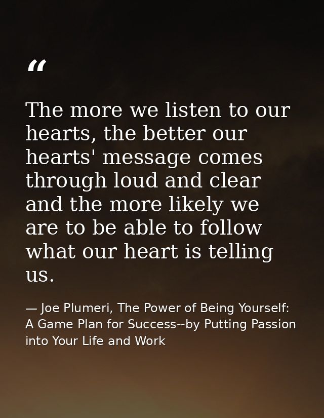 The more we listen to our hearts, the better our hearts' message comes through loud and clear and the more likely we are — Joe Plumeri, The Power of Being Yourself: A Game Plan for Success--by Putting Passion into Your Life and Work