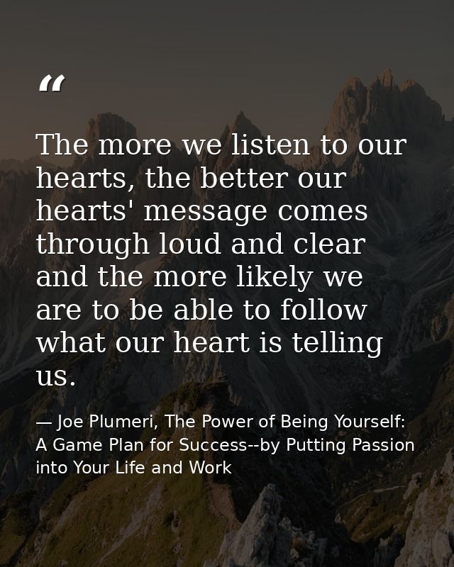 The more we listen to our hearts, the better our hearts' message comes through loud and clear and the more likely we are — Joe Plumeri, The Power of Being Yourself: A Game Plan for Success--by Putting Passion into Your Life and Work