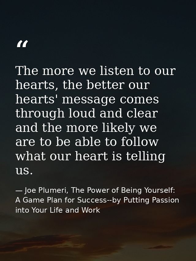 The more we listen to our hearts, the better our hearts' message comes through loud and clear and the more likely we are — Joe Plumeri, The Power of Being Yourself: A Game Plan for Success--by Putting Passion into Your Life and Work