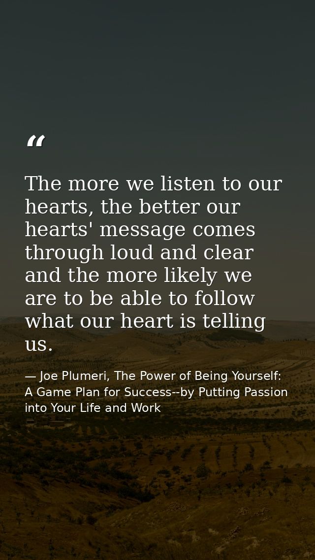 The more we listen to our hearts, the better our hearts' message comes through loud and clear and the more likely we are — Joe Plumeri, The Power of Being Yourself: A Game Plan for Success--by Putting Passion into Your Life and Work