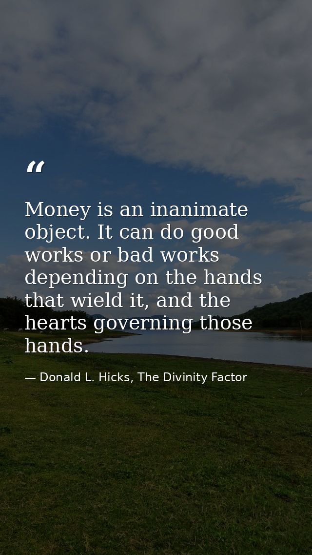 Money is an inanimate object. It can do good works or bad works depending on the hands that wield it, and the hearts gov — Donald L. Hicks, The Divinity Factor