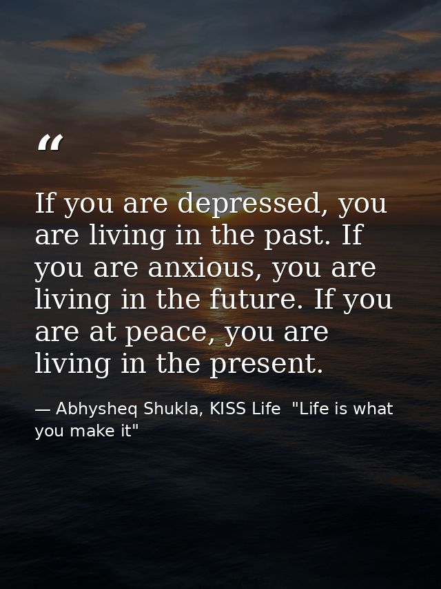 If you are depressed, you are living in the past. If you are anxious, you are living in the future. If you are at peace, — Abhysheq Shukla, KISS Life  "Life is what you make it"