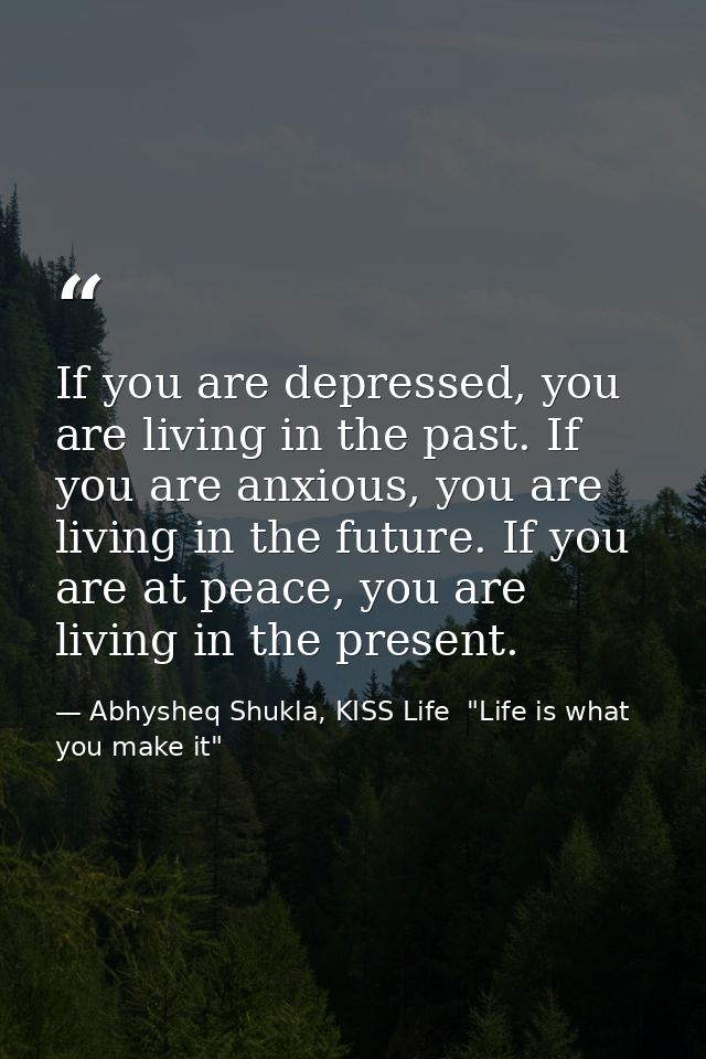 If you are depressed, you are living in the past. If you are anxious, you are living in the future. If you are at peace, — Abhysheq Shukla, KISS Life  "Life is what you make it"