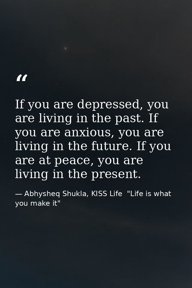 If you are depressed, you are living in the past. If you are anxious, you are living in the future. If you are at peace, — Abhysheq Shukla, KISS Life  "Life is what you make it"