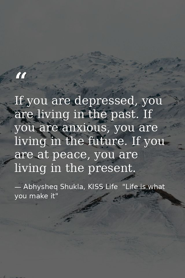 If you are depressed, you are living in the past. If you are anxious, you are living in the future. If you are at peace, — Abhysheq Shukla, KISS Life  "Life is what you make it"