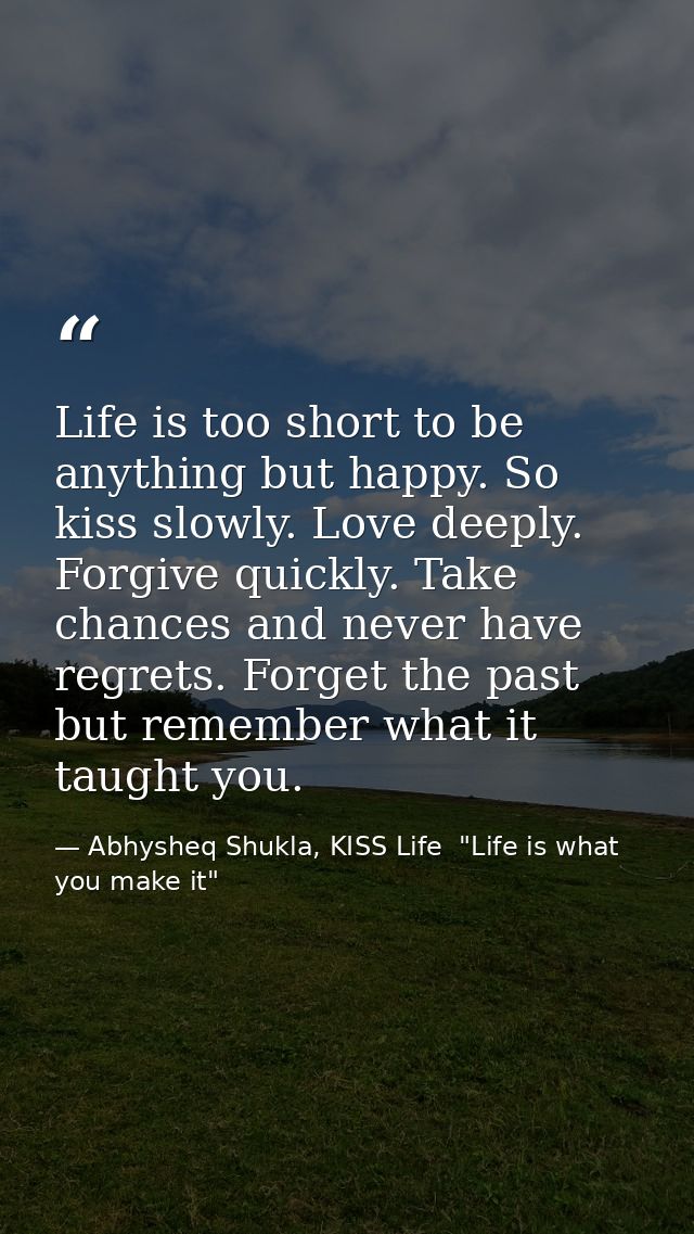 Life is too short to be anything but happy. So kiss slowly. Love deeply. Forgive quickly. Take chances and never have re — Abhysheq Shukla, KISS Life  "Life is what you make it"