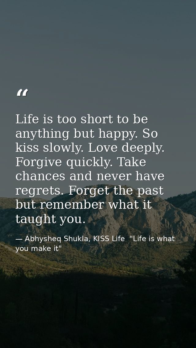 Life is too short to be anything but happy. So kiss slowly. Love deeply. Forgive quickly. Take chances and never have re — Abhysheq Shukla, KISS Life  "Life is what you make it"