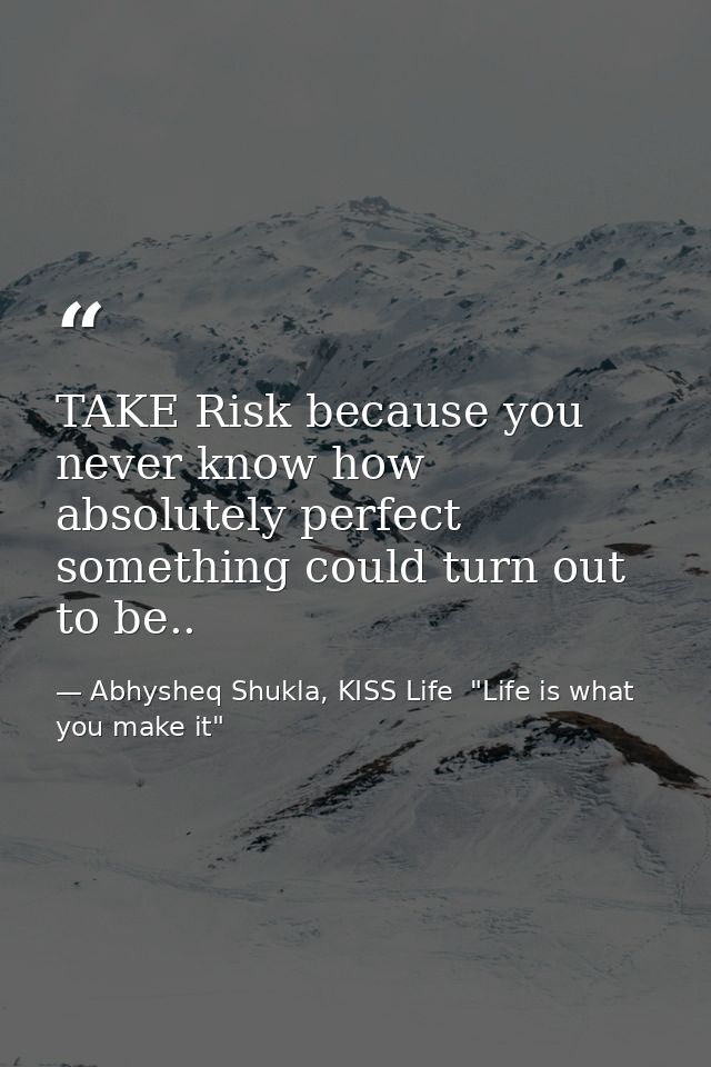 TAKE Risk because you never know how absolutely perfect something could turn out to be.. — Abhysheq Shukla, KISS Life  "Life is what you make it"