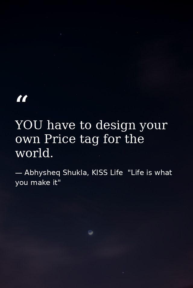 YOU have to design your own Price tag for the world. — Abhysheq Shukla, KISS Life  "Life is what you make it"