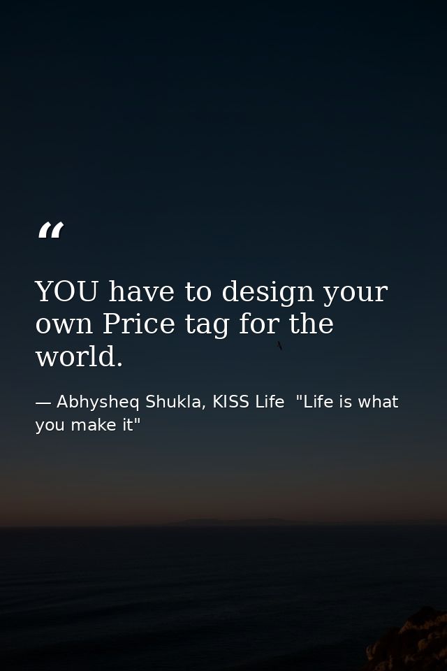 YOU have to design your own Price tag for the world. — Abhysheq Shukla, KISS Life  "Life is what you make it"