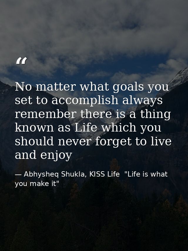 No matter what goals you set to accomplish always remember there is a thing known as Life which you should never forget  — Abhysheq Shukla, KISS Life  "Life is what you make it"
