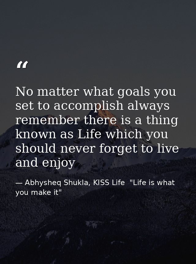 No matter what goals you set to accomplish always remember there is a thing known as Life which you should never forget  — Abhysheq Shukla, KISS Life  "Life is what you make it"