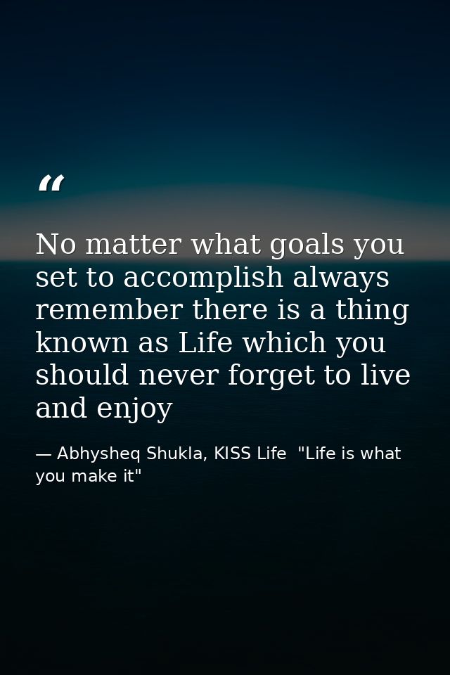 No matter what goals you set to accomplish always remember there is a thing known as Life which you should never forget  — Abhysheq Shukla, KISS Life  "Life is what you make it"