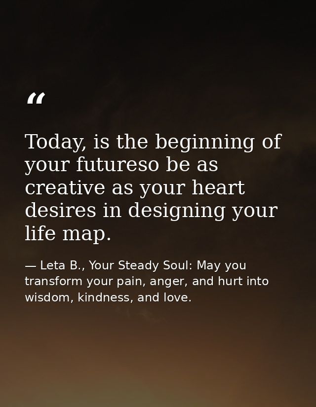 Today, is the beginning of your futureso be as creative as your heart desires in designing your life map. — Leta B., Your Steady Soul: May you transform your pain, anger, and hurt into wisdom, kindness, and love.