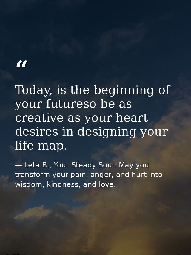 Today, is the beginning of your futureso be as creative as your heart desires in designing your life map. — Leta B., Your Steady Soul: May you transform your pain, anger, and hurt into wisdom, kindness, and love.