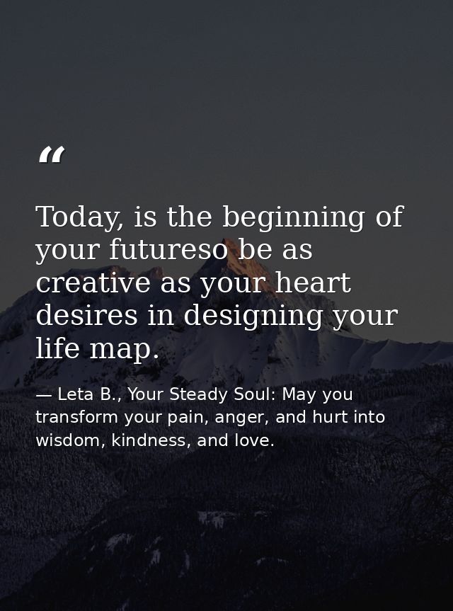 Today, is the beginning of your futureso be as creative as your heart desires in designing your life map. — Leta B., Your Steady Soul: May you transform your pain, anger, and hurt into wisdom, kindness, and love.