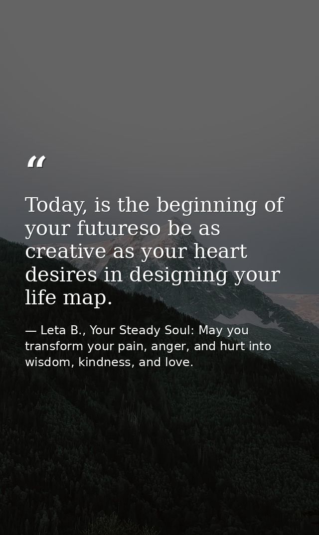 Today, is the beginning of your futureso be as creative as your heart desires in designing your life map. — Leta B., Your Steady Soul: May you transform your pain, anger, and hurt into wisdom, kindness, and love.