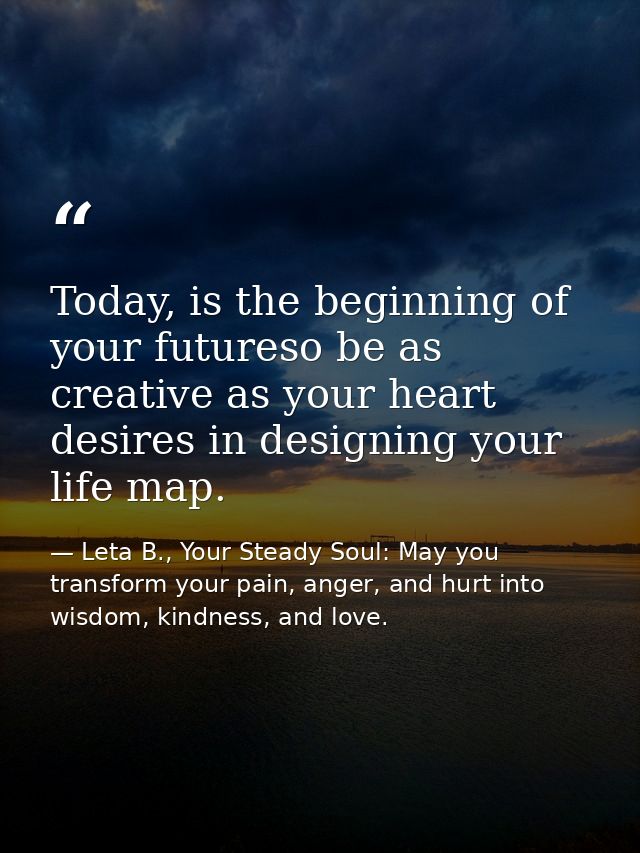 Today, is the beginning of your futureso be as creative as your heart desires in designing your life map. — Leta B., Your Steady Soul: May you transform your pain, anger, and hurt into wisdom, kindness, and love.