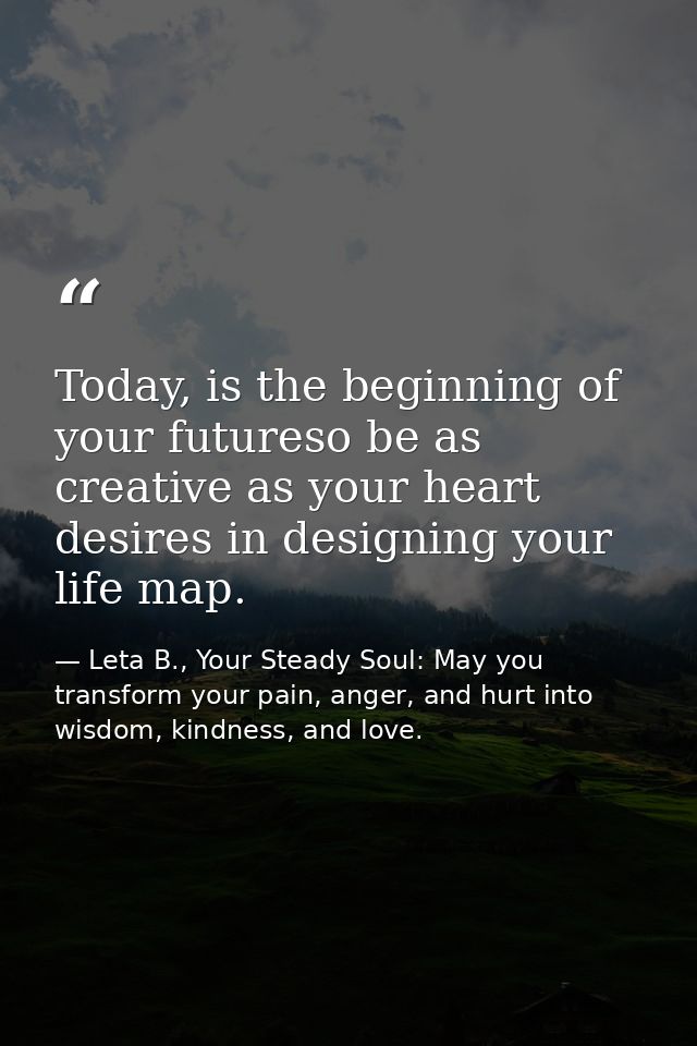 Today, is the beginning of your futureso be as creative as your heart desires in designing your life map. — Leta B., Your Steady Soul: May you transform your pain, anger, and hurt into wisdom, kindness, and love.