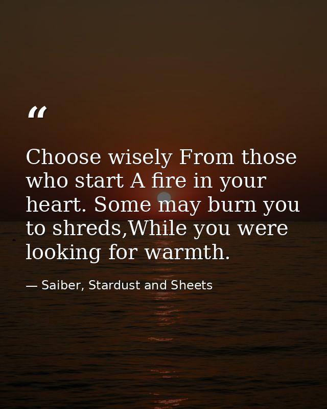 Choose wisely From those who start A fire in your heart. Some may burn you to shreds,While you were looking for warmth. — Saiber, Stardust and Sheets