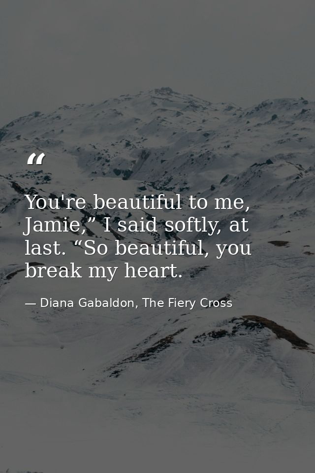 You're beautiful to me, Jamie,” I said softly, at last. “So beautiful, you break my heart. — Diana Gabaldon, The Fiery Cross