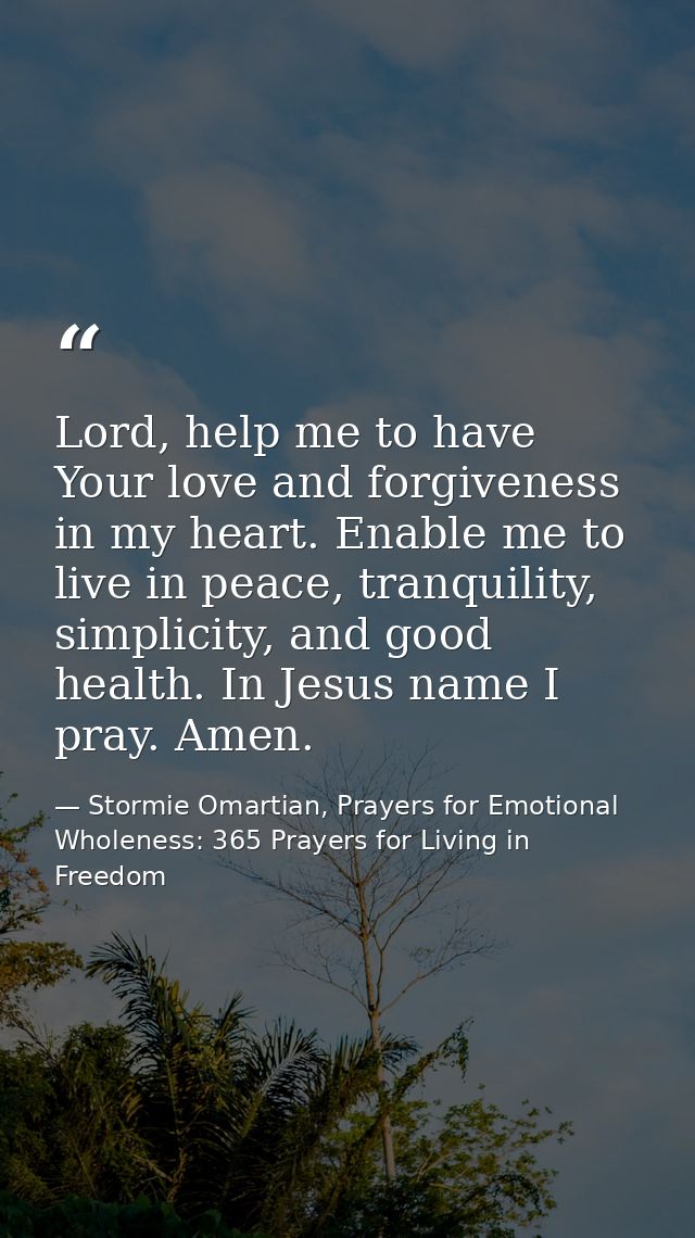 Lord, help me to have Your love and forgiveness in my heart. Enable me to live in peace, tranquility, simplicity, and go — Stormie Omartian, Prayers for Emotional Wholeness: 365 Prayers for Living in Freedom
