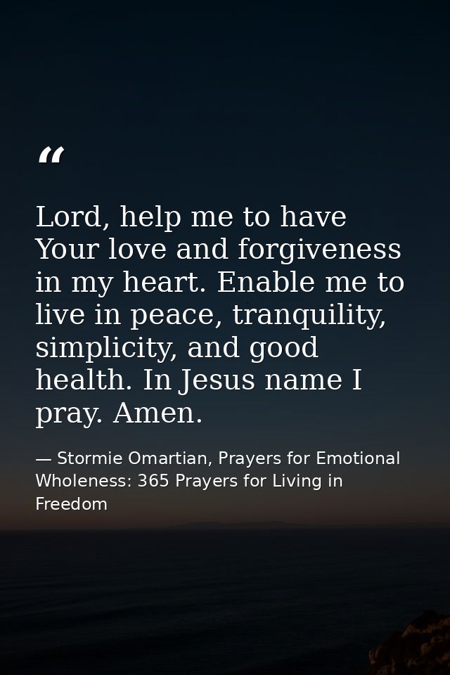 Lord, help me to have Your love and forgiveness in my heart. Enable me to live in peace, tranquility, simplicity, and go — Stormie Omartian, Prayers for Emotional Wholeness: 365 Prayers for Living in Freedom