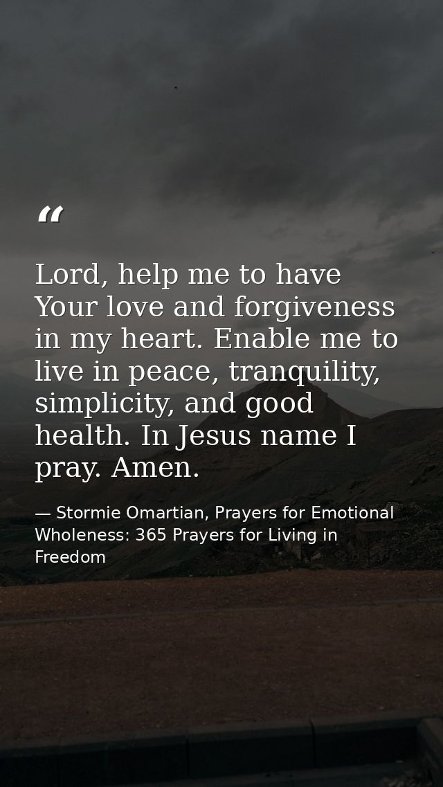 Lord, help me to have Your love and forgiveness in my heart. Enable me to live in peace, tranquility, simplicity, and go — Stormie Omartian, Prayers for Emotional Wholeness: 365 Prayers for Living in Freedom