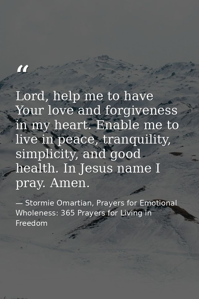 Lord, help me to have Your love and forgiveness in my heart. Enable me to live in peace, tranquility, simplicity, and go — Stormie Omartian, Prayers for Emotional Wholeness: 365 Prayers for Living in Freedom