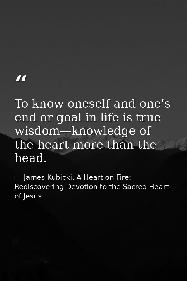 To know oneself and one’s end or goal in life is true wisdom—knowledge of the heart more than the head. — James Kubicki, A Heart on Fire: Rediscovering Devotion to the Sacred Heart of Jesus