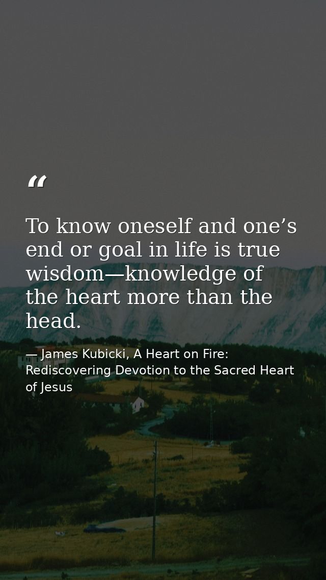 To know oneself and one’s end or goal in life is true wisdom—knowledge of the heart more than the head. — James Kubicki, A Heart on Fire: Rediscovering Devotion to the Sacred Heart of Jesus