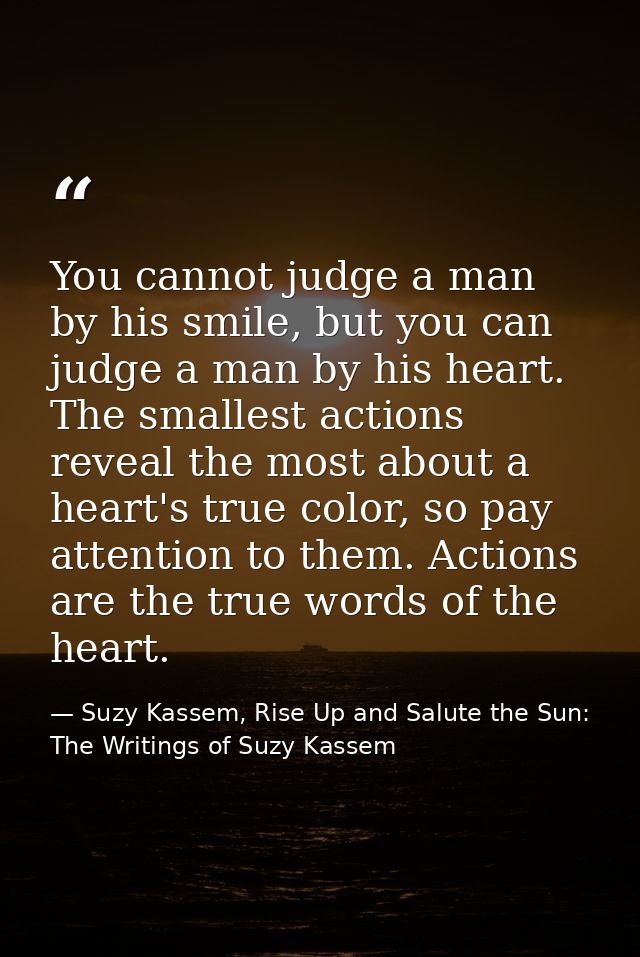 You cannot judge a man by his smile, but you can judge a man by his heart. The smallest actions reveal the most about a  — Suzy Kassem, Rise Up and Salute the Sun: The Writings of Suzy Kassem