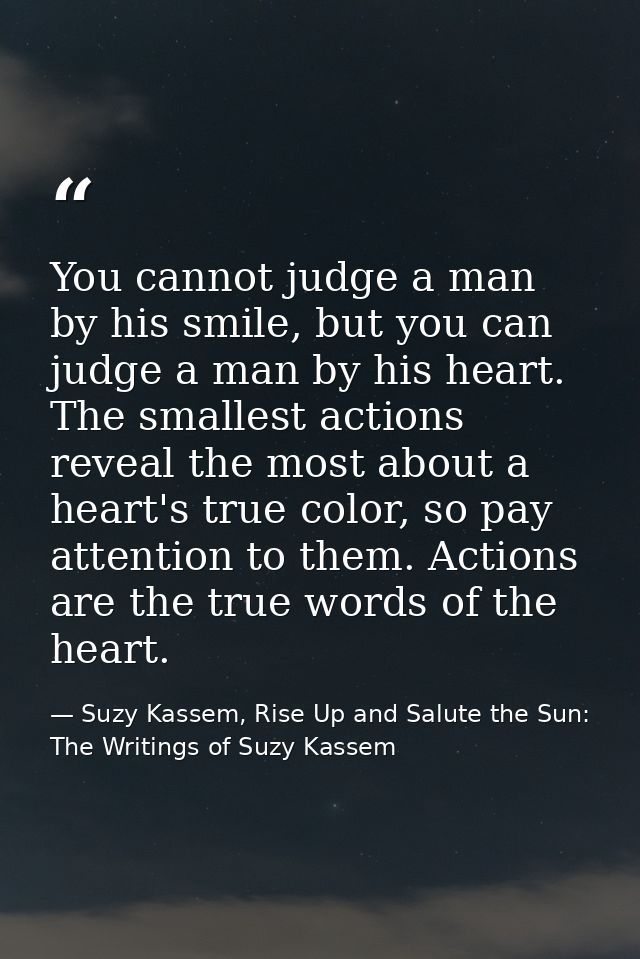 You cannot judge a man by his smile, but you can judge a man by his heart. The smallest actions reveal the most about a  — Suzy Kassem, Rise Up and Salute the Sun: The Writings of Suzy Kassem