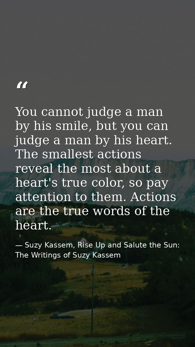 You cannot judge a man by his smile, but you can judge a man by his heart. The smallest actions reveal the most about a  — Suzy Kassem, Rise Up and Salute the Sun: The Writings of Suzy Kassem